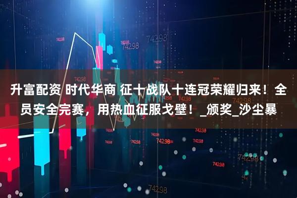 升富配资 时代华商 征十战队十连冠荣耀归来！全员安全完赛，用热血征服戈壁！_颁奖_沙尘暴