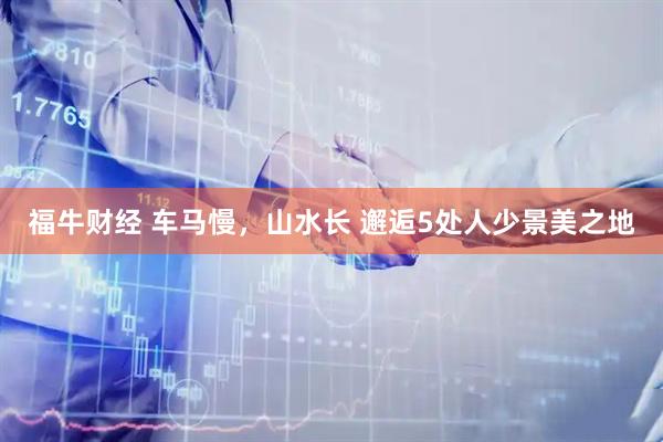 福牛财经 车马慢，山水长 邂逅5处人少景美之地