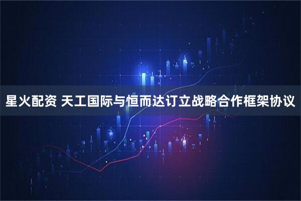 星火配资 天工国际与恒而达订立战略合作框架协议