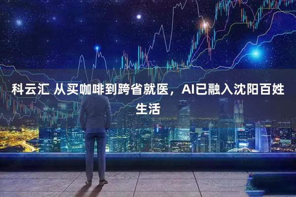科云汇 从买咖啡到跨省就医，AI已融入沈阳百姓生活