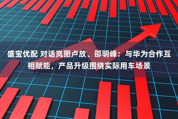 盛宝优配 对话岚图卢放、邵明峰：与华为合作互相赋能，产品升级围绕实际用车场景