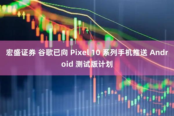 宏盛证券 谷歌已向 Pixel 10 系列手机推送 Android 测试版计划