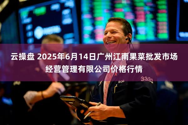 云操盘 2025年6月14日广州江南果菜批发市场经营管理有限公司价格行情
