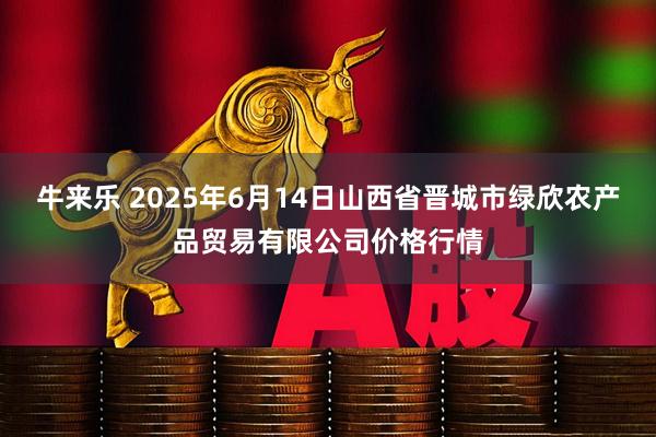 牛来乐 2025年6月14日山西省晋城市绿欣农产品贸易有限公司价格行情