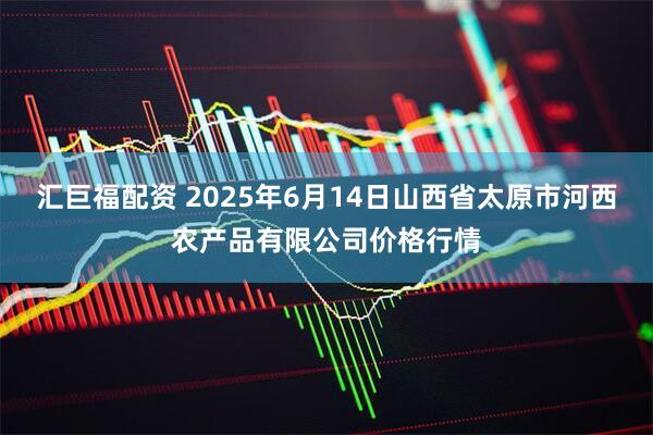 汇巨福配资 2025年6月14日山西省太原市河西农产品有限公司价格行情