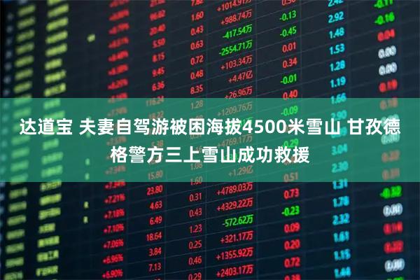 达道宝 夫妻自驾游被困海拔4500米雪山 甘孜德格警方三上雪山成功救援