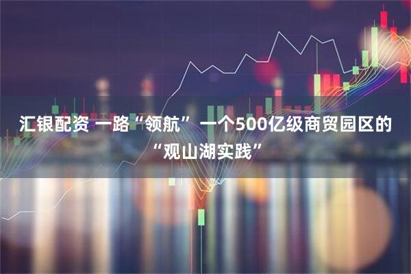 汇银配资 一路“领航” 一个500亿级商贸园区的“观山湖实践”