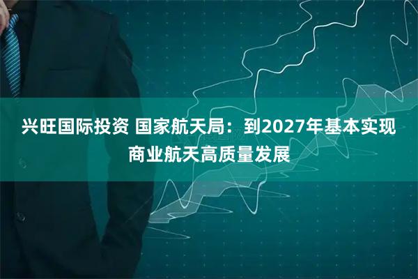 兴旺国际投资 国家航天局：到2027年基本实现商业航天高质量发展