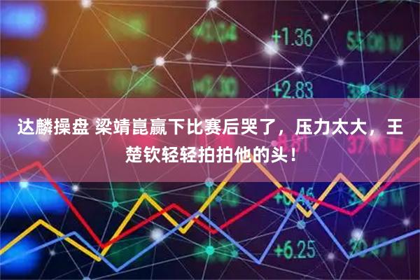 达麟操盘 梁靖崑赢下比赛后哭了，压力太大，王楚钦轻轻拍拍他的头！