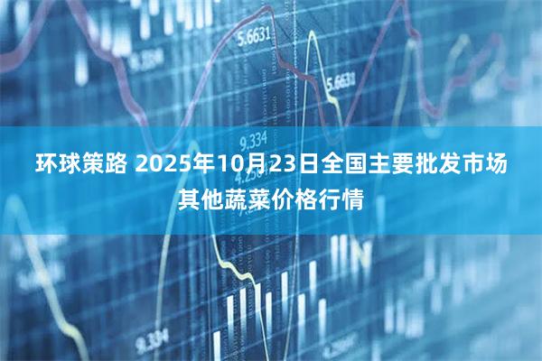 环球策路 2025年10月23日全国主要批发市场其他蔬菜价格行情