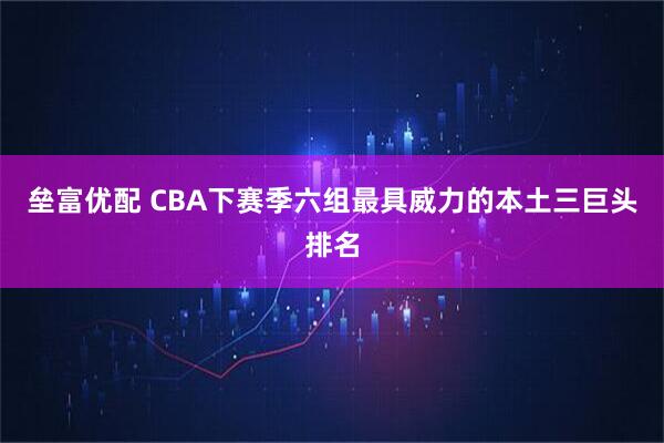 垒富优配 CBA下赛季六组最具威力的本土三巨头排名