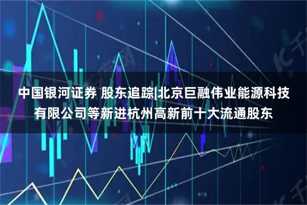 中国银河证券 股东追踪|北京巨融伟业能源科技有限公司等新进杭州高新前十大流通股东