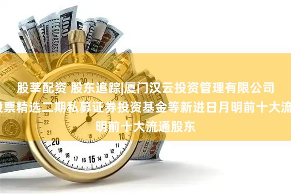 股莘配资 股东追踪|厦门汉云投资管理有限公司-汉云股票精选二期私募证券投资基金等新进日月明前十大流通股东