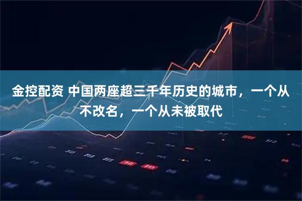 金控配资 中国两座超三千年历史的城市，一个从不改名，一个从未被取代