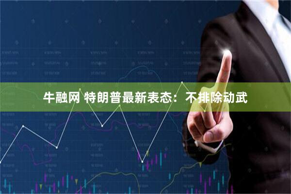 牛融网 特朗普最新表态：不排除动武