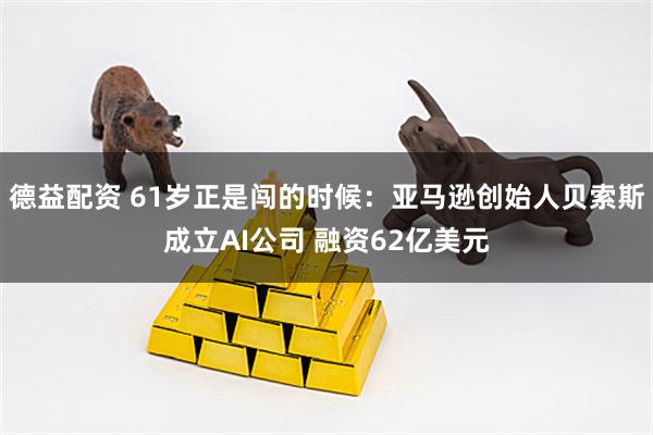 德益配资 61岁正是闯的时候：亚马逊创始人贝索斯成立AI公司 融资62亿美元