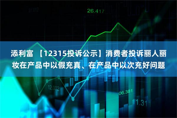 添利富 【12315投诉公示】消费者投诉丽人丽妆在产品中以假充真、在产品中以次充好问题