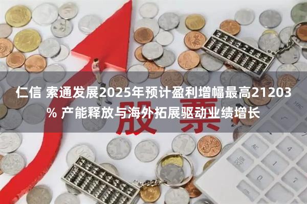 仁信 索通发展2025年预计盈利增幅最高21203% 产能释放与海外拓展驱动业绩增长