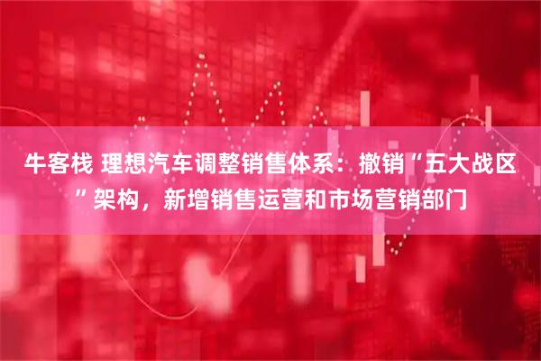 牛客栈 理想汽车调整销售体系：撤销“五大战区”架构，新增销售运营和市场营销部门